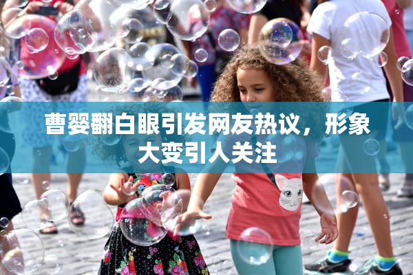 曹婴翻白眼引发网友热议，形象大变引人关注
