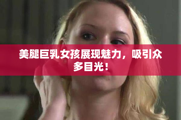 美腿巨乳女孩展现魅力，吸引众多目光！