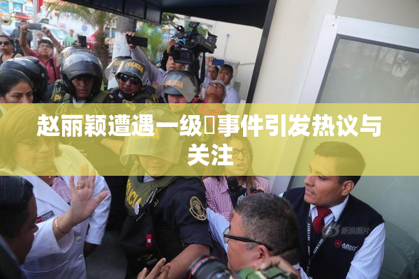 赵丽颖遭遇一级婬事件引发热议与关注