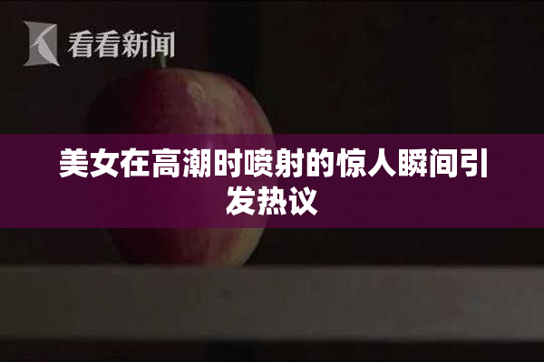 美女在高潮时喷射的惊人瞬间引发热议