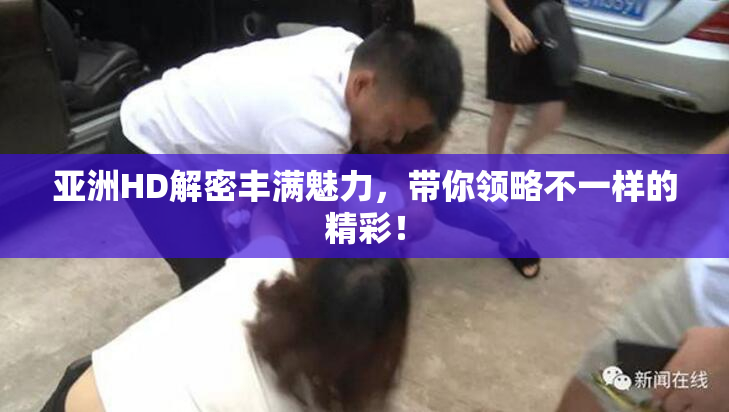 亚洲HD解密丰满魅力，带你领略不一样的精彩！
