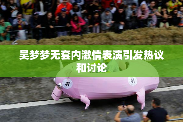 吴梦梦无套内激情表演引发热议和讨论