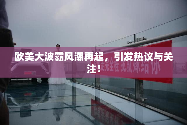 欧美大波霸风潮再起，引发热议与关注！
