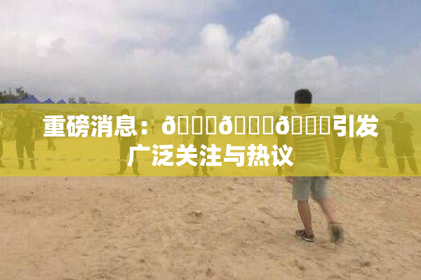 重磅消息：🍆🍑🔞引发广泛关注与热议