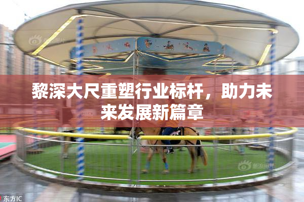 黎深大尺重塑行业标杆，助力未来发展新篇章