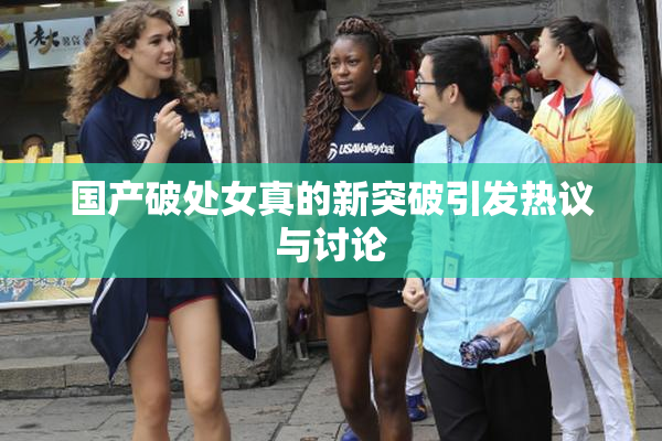 国产破处女真的新突破引发热议与讨论