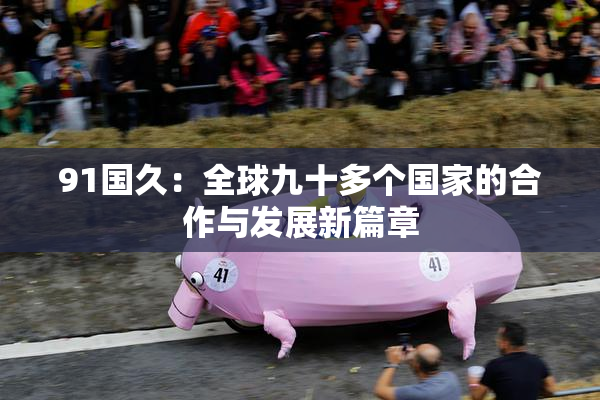 91国久：全球九十多个国家的合作与发展新篇章