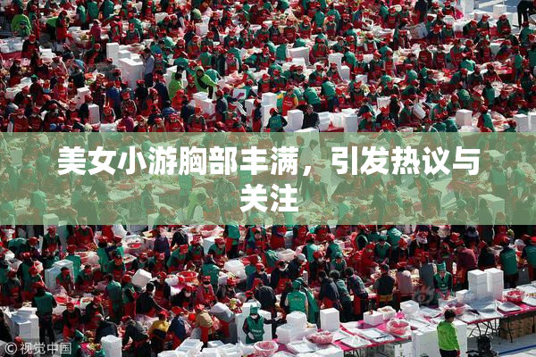 美女小游胸部丰满，引发热议与关注