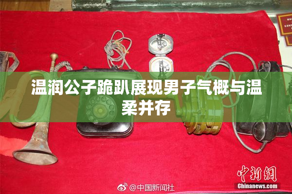 温润公子跪趴展现男子气概与温柔并存