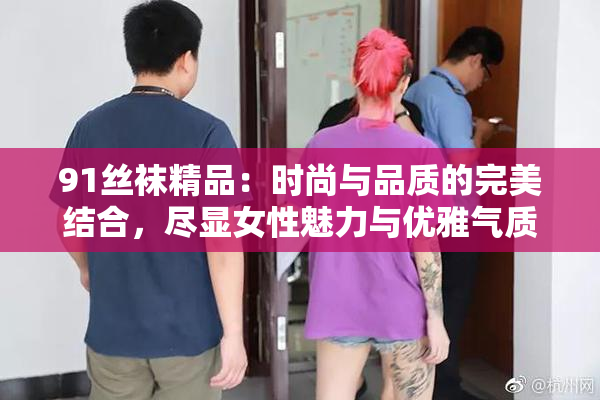 91丝袜精品：时尚与品质的完美结合，尽显女性魅力与优雅气质。