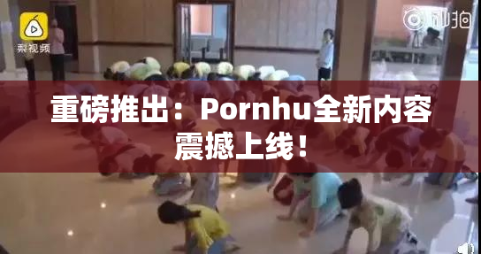 重磅推出：Pornhu全新内容震撼上线！