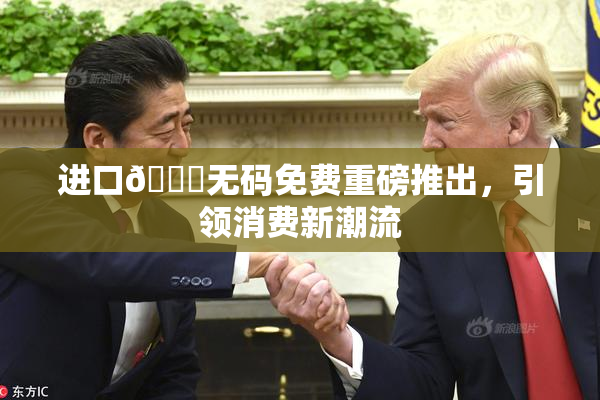 进口🔞无码免费重磅推出，引领消费新潮流
