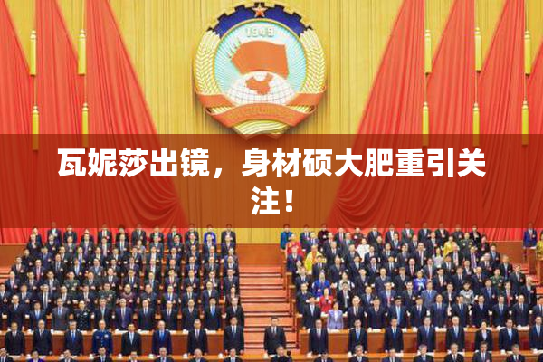 瓦妮莎出镜，身材硕大肥重引关注！