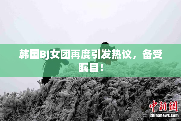 韩国BJ女团再度引发热议，备受瞩目！