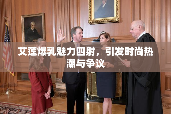 艾莲爆乳魅力四射，引发时尚热潮与争议
