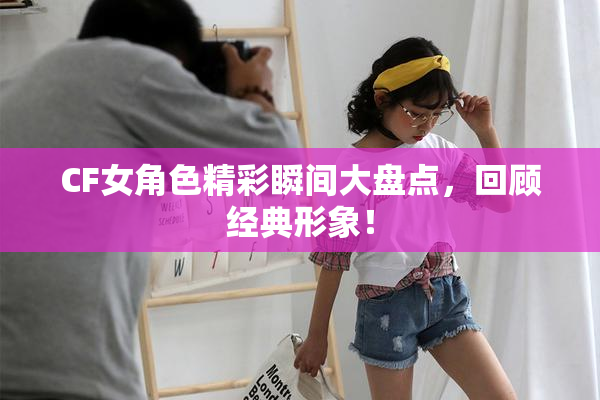 CF女角色精彩瞬间大盘点，回顾经典形象！
