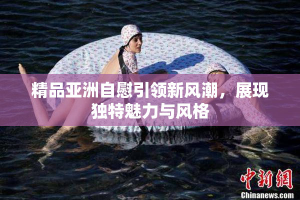 精品亚洲自慰引领新风潮，展现独特魅力与风格