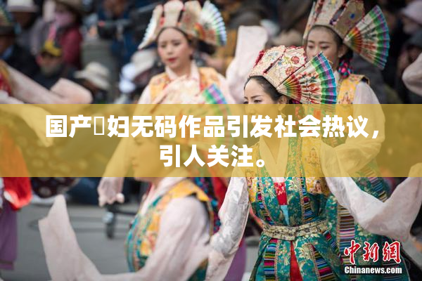国产婬妇无码作品引发社会热议，引人关注。