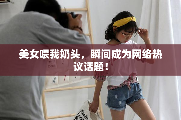美女喂我奶头，瞬间成为网络热议话题！