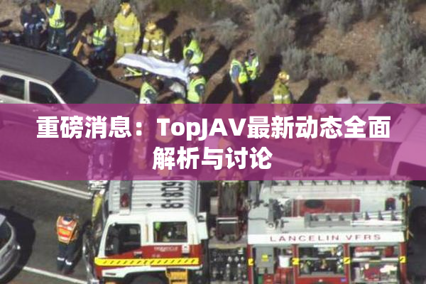 重磅消息：TopJAV最新动态全面解析与讨论