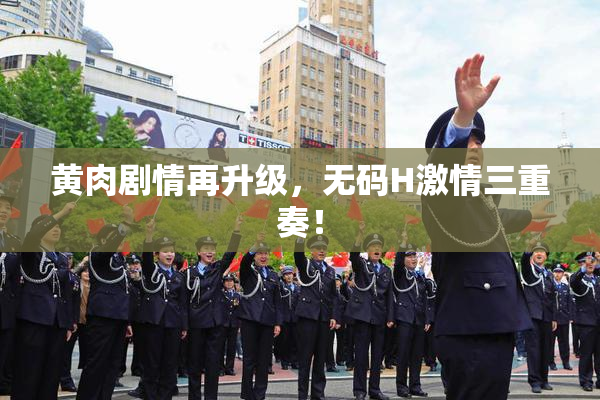 黄肉剧情再升级，无码H激情三重奏！