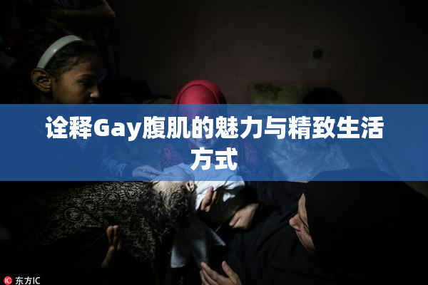 诠释Gay腹肌的魅力与精致生活方式