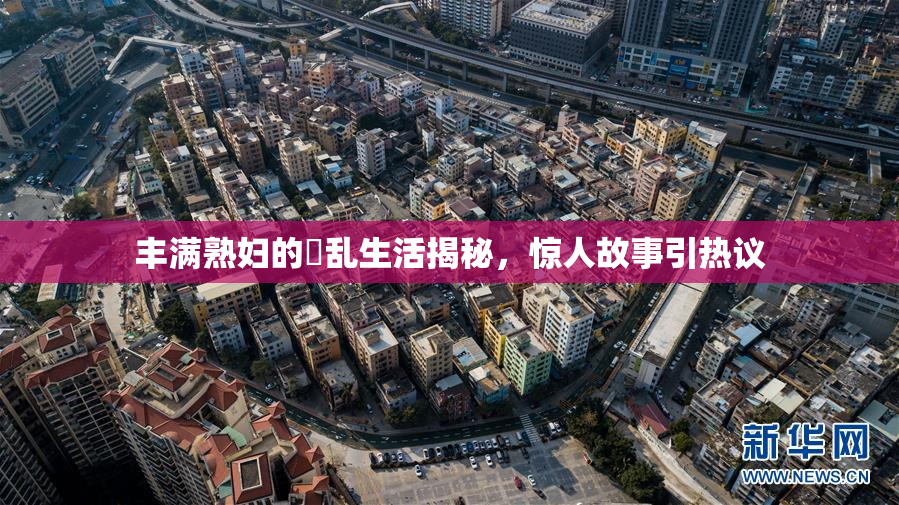 丰满熟妇的婬乱生活揭秘，惊人故事引热议