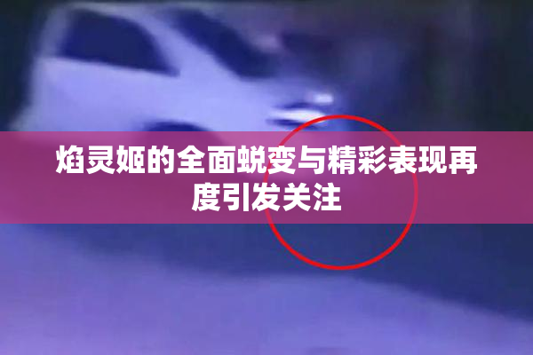 焰灵姬的全面蜕变与精彩表现再度引发关注