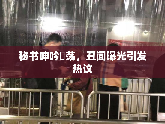 秘书呻吟婬荡，丑闻曝光引发热议