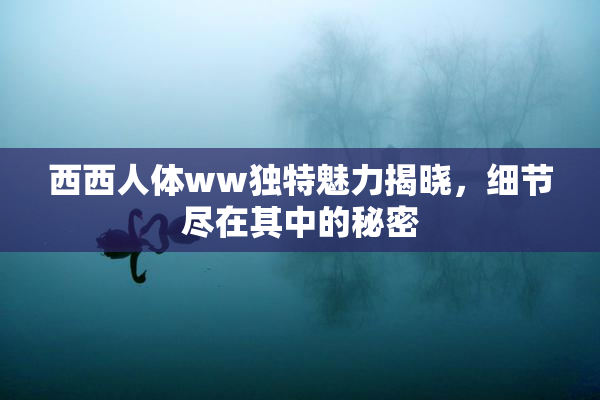 西西人体ww独特魅力揭晓，细节尽在其中的秘密