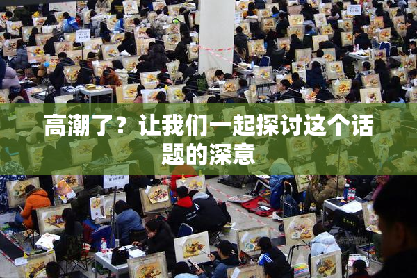 高潮了？让我们一起探讨这个话题的深意