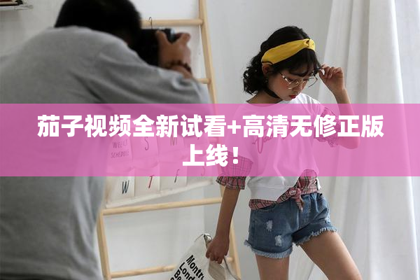 茄子视频全新试看+高清无修正版上线！