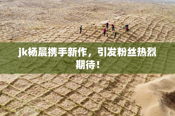 jk杨晨携手新作，引发粉丝热烈期待！