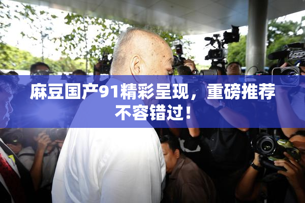 麻豆国产91精彩呈现，重磅推荐不容错过！