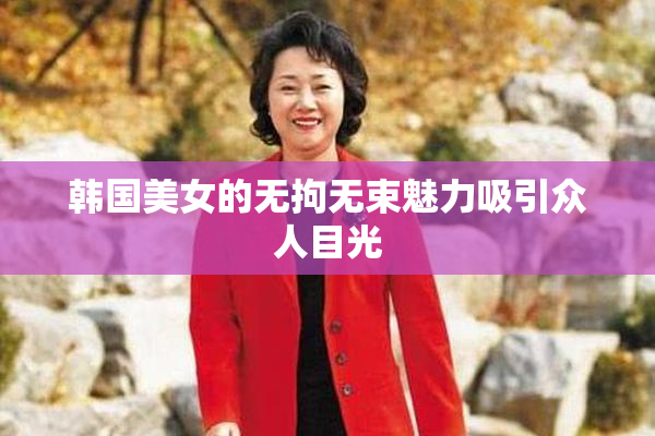 韩国美女的无拘无束魅力吸引众人目光