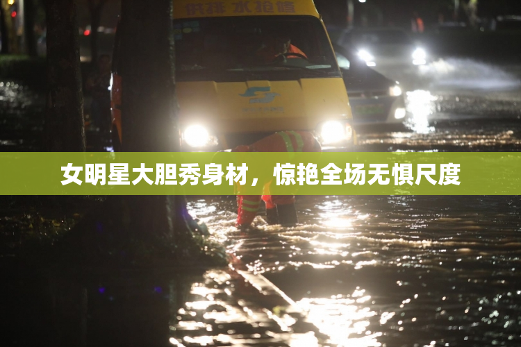 女明星大胆秀身材，惊艳全场无惧尺度