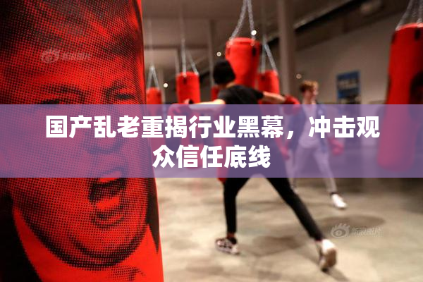 国产乱老重揭行业黑幕，冲击观众信任底线