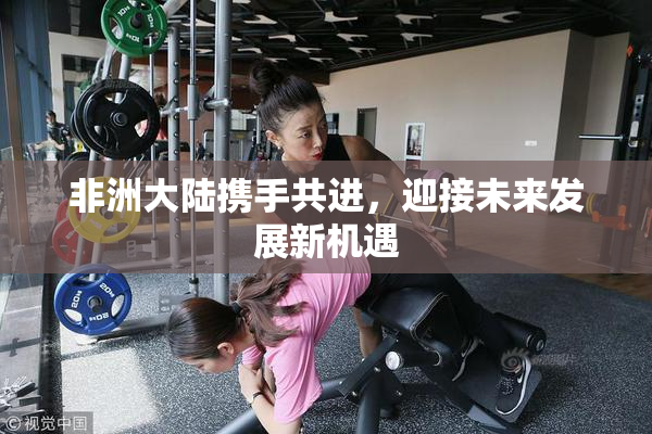 非洲大陆携手共进，迎接未来发展新机遇