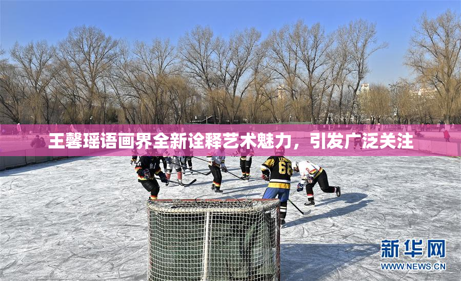 王馨瑶语画界全新诠释艺术魅力，引发广泛关注