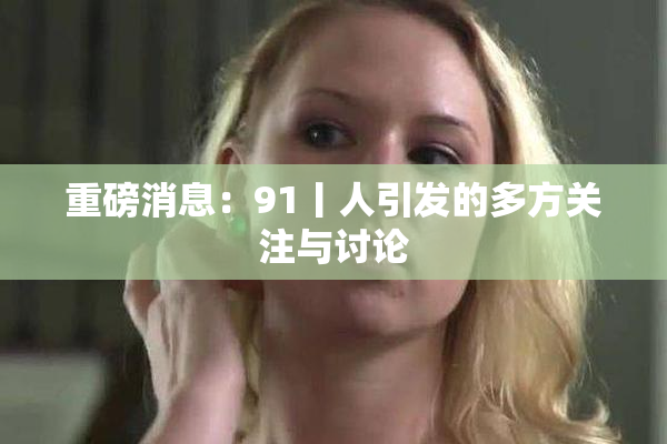 重磅消息：91丨人引发的多方关注与讨论