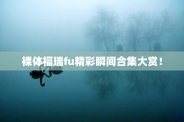 裸体福瑞fu精彩瞬间合集大赏！