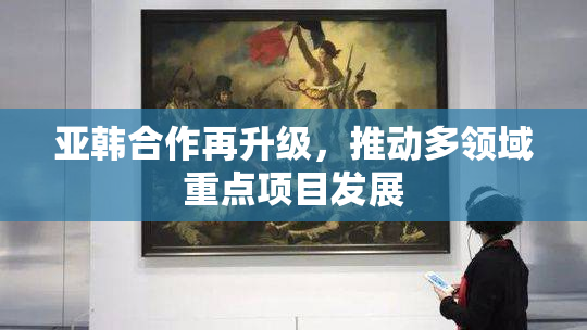 亚韩合作再升级，推动多领域重点项目发展