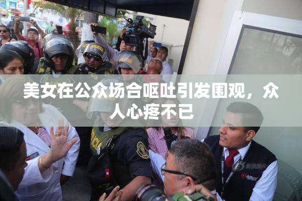 美女在公众场合呕吐引发围观，众人心疼不已