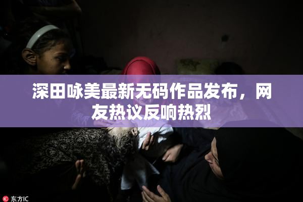 深田咏美最新无码作品发布，网友热议反响热烈