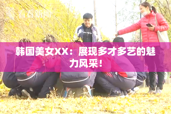 韩国美女XX：展现多才多艺的魅力风采！