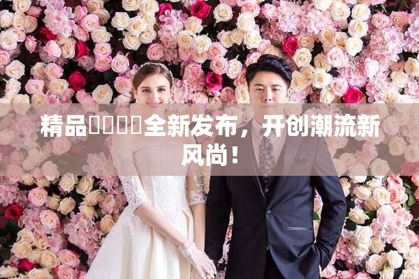 精品❌‌❌‌全新发布，开创潮流新风尚！