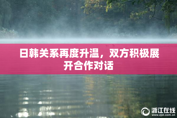 日韩关系再度升温，双方积极展开合作对话