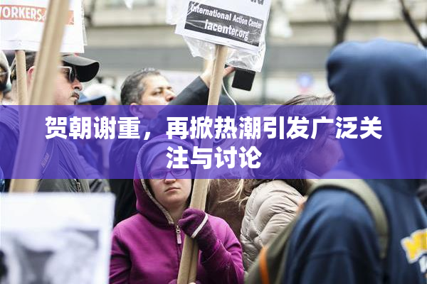 贺朝谢重，再掀热潮引发广泛关注与讨论