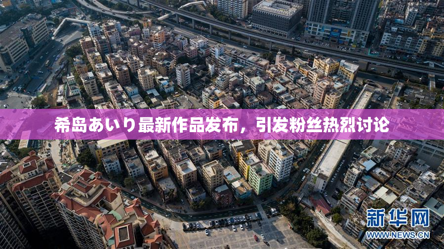 希岛あいり最新作品发布，引发粉丝热烈讨论