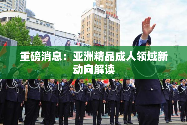 重磅消息：亚洲精品成人领域新动向解读
